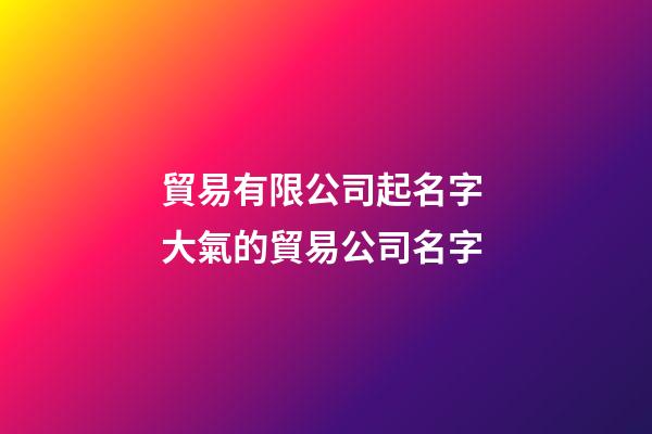 貿易有限公司起名字 大氣的貿易公司名字-第1張-公司起名-玄機派